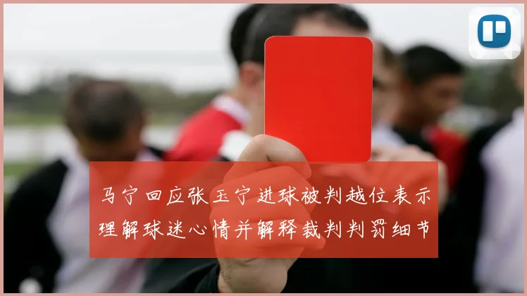 马宁回应张玉宁进球被判越位表示理解球迷心情并解释裁判判罚细节