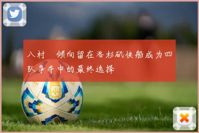 八村塁倾向留在洛杉矶快船成为四队争夺中的最终选择