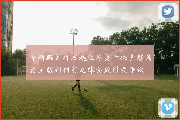 李钧鹏因对方越位球员干扰头球乌龙主裁判判罚进球无效引发争议