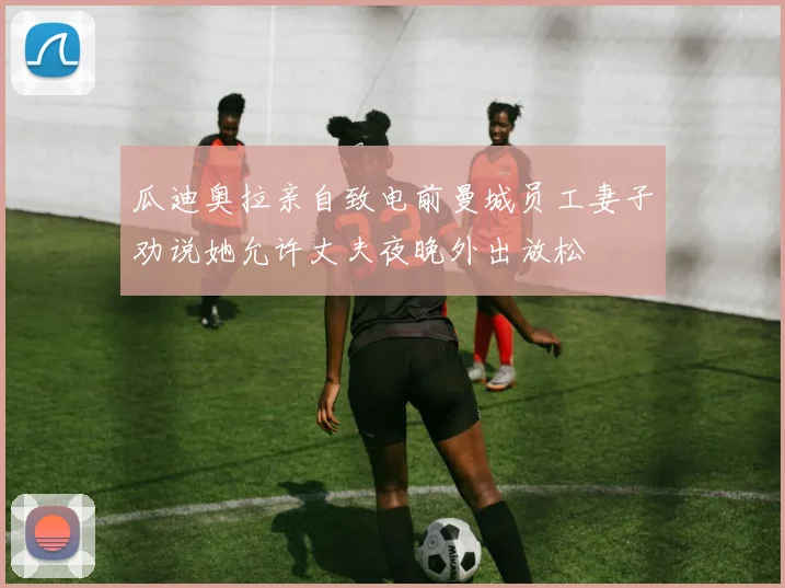 瓜迪奥拉亲自致电前曼城员工妻子劝说她允许丈夫夜晚外出放松
