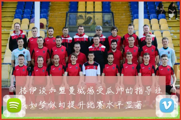 格伊谈加盟曼城感受瓜帅的指导让我如梦似幻提升比赛水平显著