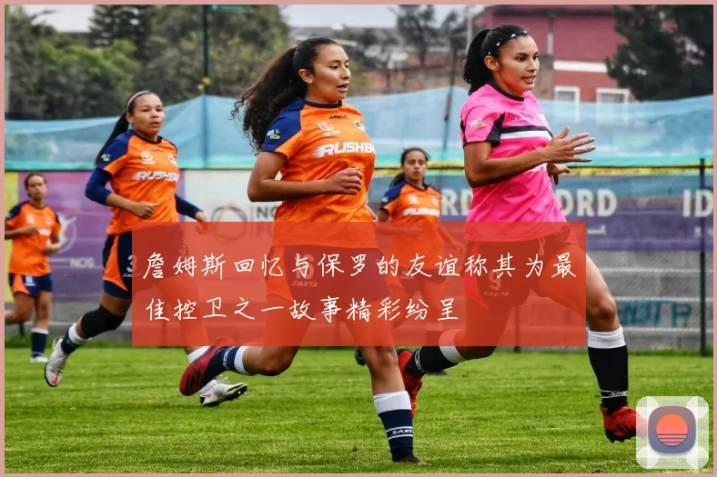 詹姆斯回忆与保罗的友谊称其为最佳控卫之一故事精彩纷呈