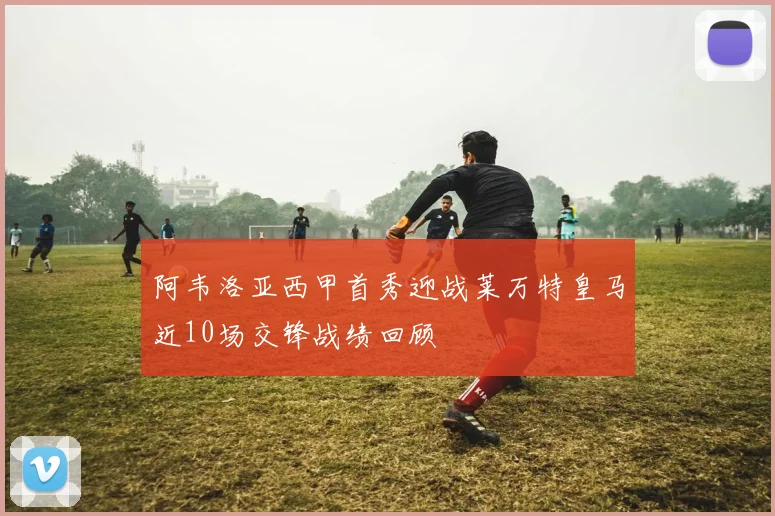 阿韦洛亚西甲首秀迎战莱万特皇马近10场交锋战绩回顾
