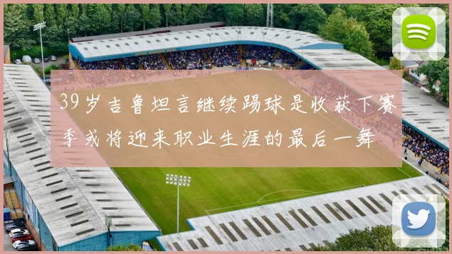 39岁吉鲁坦言继续踢球是收获下赛季或将迎来职业生涯的最后一舞