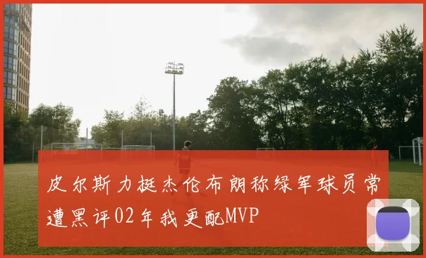 皮尔斯力挺杰伦布朗称绿军球员常遭黑评02年我更配MVP