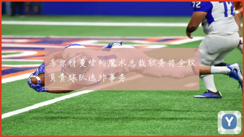 韦尔特曼续约魔术总裁职务将全权负责球队选帅事务