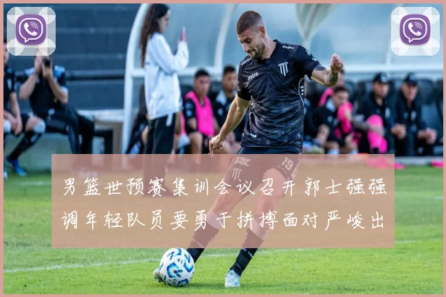 男篮世预赛集训会议召开郭士强强调年轻队员要勇于拼搏面对严峻出线形势