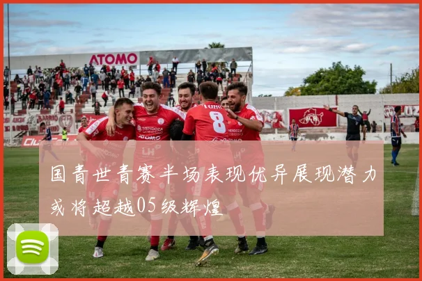 国青世青赛半场表现优异展现潜力或将超越05级辉煌