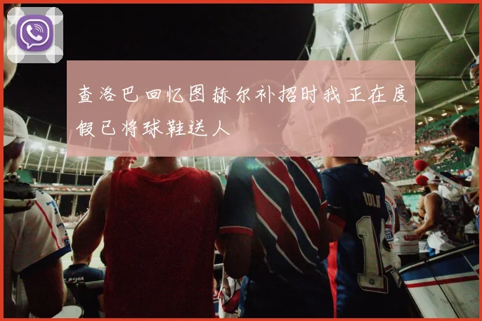 查洛巴回忆图赫尔补招时我正在度假已将球鞋送人