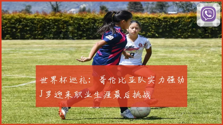 世界杯巡礼：哥伦比亚队实力强劲J罗迎来职业生涯最后挑战