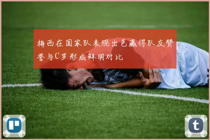 梅西在国家队表现出色赢得队友赞誉与C罗形成鲜明对比
