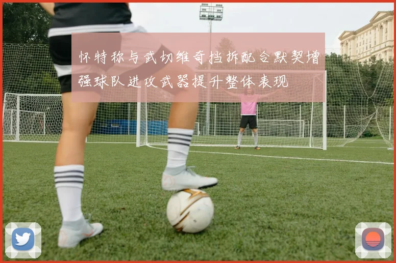 怀特称与武切维奇挡拆配合默契增强球队进攻武器提升整体表现