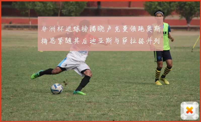 非洲杯进球榜揭晓卢克曼领跑奥斯梅恩紧随其后迪亚斯与萨拉赫并列第三