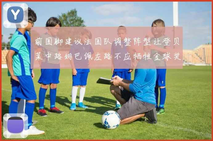 前国脚建议法国队调整阵型让登贝莱中路姆巴佩左路不应牺牲金球奖得主