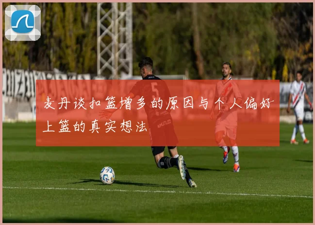 麦丹谈扣篮增多的原因与个人偏好上篮的真实想法