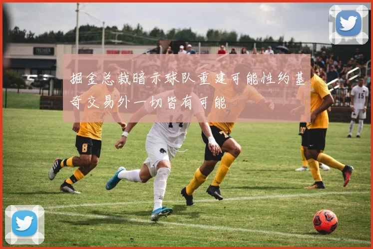 掘金总裁暗示球队重建可能性约基奇交易外一切皆有可能