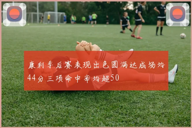 康利季后赛表现出色圆满达成场均44分三项命中率均超50