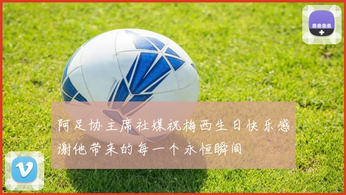 阿足协主席社媒祝梅西生日快乐感谢他带来的每一个永恒瞬间