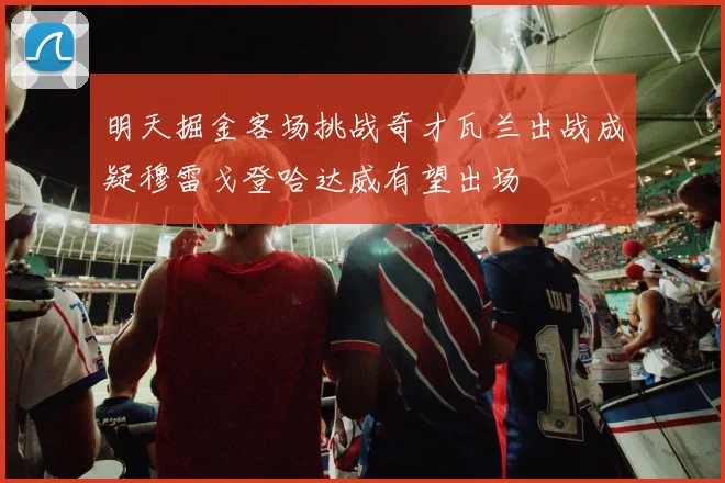 明天掘金客场挑战奇才瓦兰出战成疑穆雷戈登哈达威有望出场
