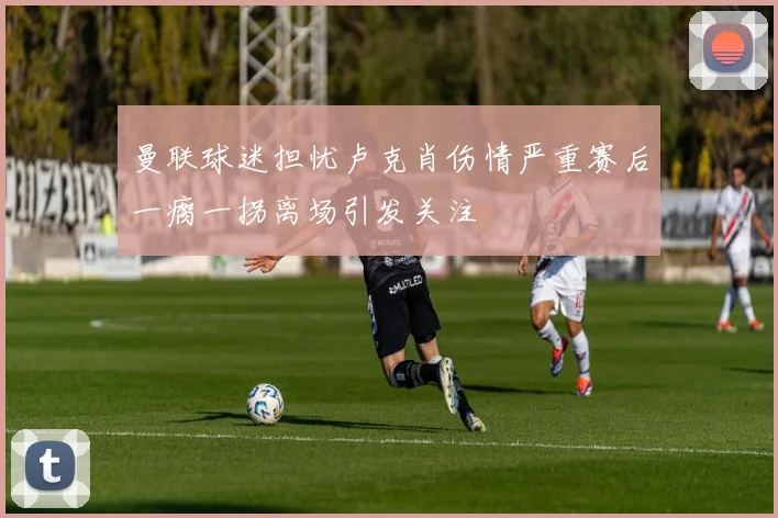 曼联球迷担忧卢克肖伤情严重赛后一瘸一拐离场引发关注