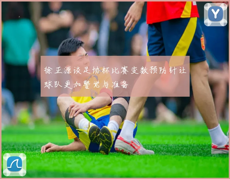 徐正源谈足协杯比赛变数预防针让球队更加警觉与准备